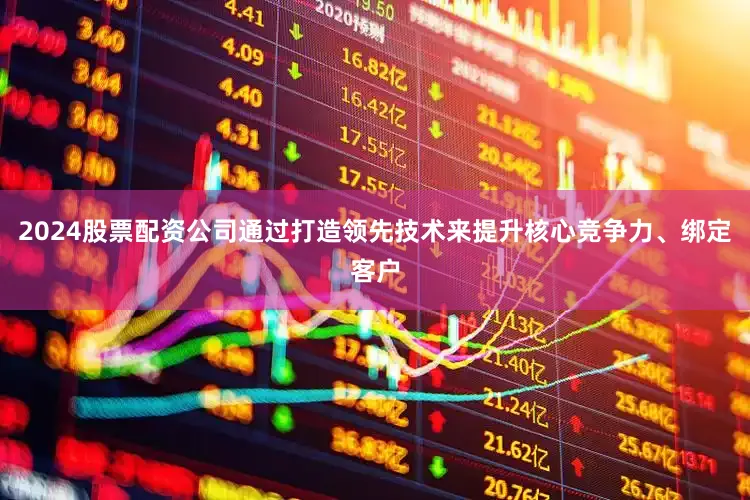 2024股票配资公司通过打造领先技术来提升核心竞争力、绑定客户