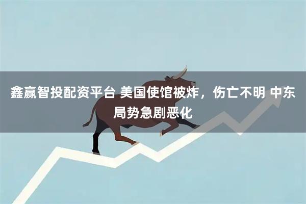 鑫赢智投配资平台 美国使馆被炸，伤亡不明 中东局势急剧恶化