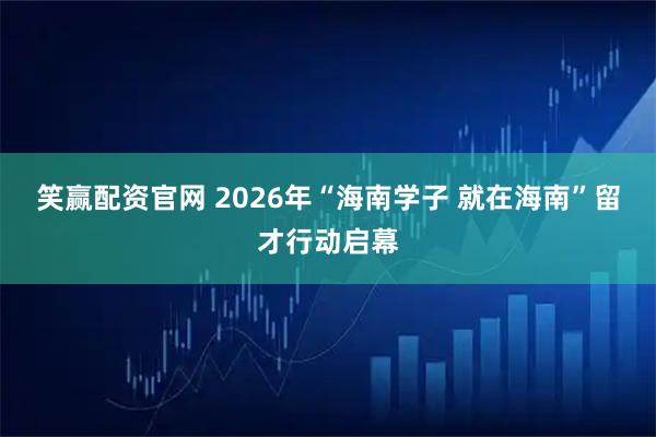 笑赢配资官网 2026年“海南学子 就在海南”留才行动启幕