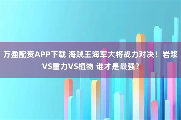 万盈配资APP下载 海贼王海军大将战力对决！岩浆VS重力VS植物 谁才是最强？