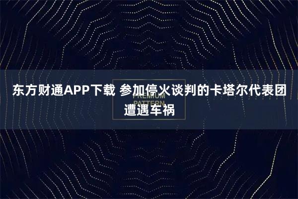 东方财通APP下载 参加停火谈判的卡塔尔代表团遭遇车祸