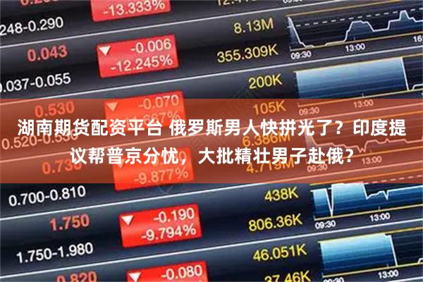 湖南期货配资平台 俄罗斯男人快拼光了？印度提议帮普京分忧，大批精壮男子赴俄？