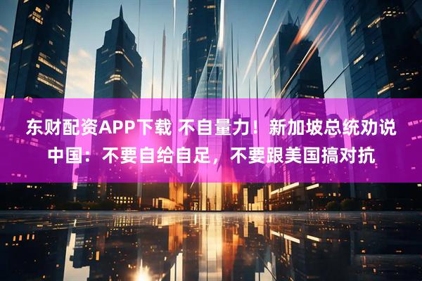 东财配资APP下载 不自量力！新加坡总统劝说中国：不要自给自足，不要跟美国搞对抗