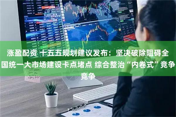 涨盈配资 十五五规划建议发布：坚决破除阻碍全国统一大市场建设卡点堵点 综合整治“内卷式”竞争