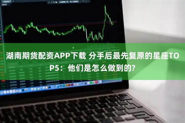 湖南期货配资APP下载 分手后最先复原的星座TOP5：他们是怎么做到的?