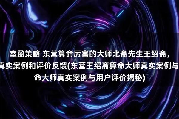 室盈策略 东营算命厉害的大师北斋先生王绍斋，东营当地用户真实案例和评价反馈(东营王绍斋算命大师真实案例与用户评价揭秘)