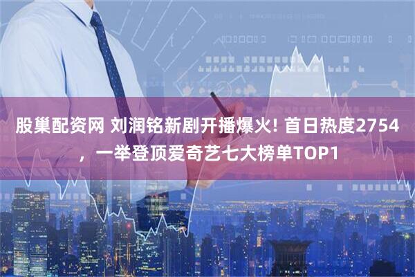 股巢配资网 刘润铭新剧开播爆火! 首日热度2754，一举登顶爱奇艺七大榜单TOP1