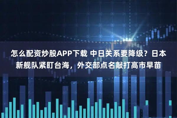 怎么配资炒股APP下载 中日关系要降级？日本新舰队紧盯台海，外交部点名敲打高市早苗