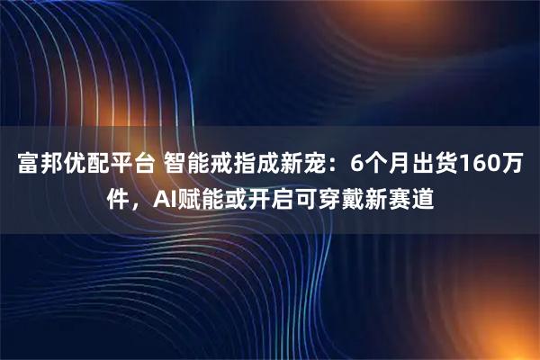 富邦优配平台 智能戒指成新宠：6个月出货160万件，AI赋能或开启可穿戴新赛道