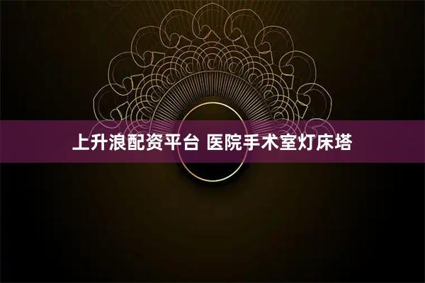 上升浪配资平台 医院手术室灯床塔