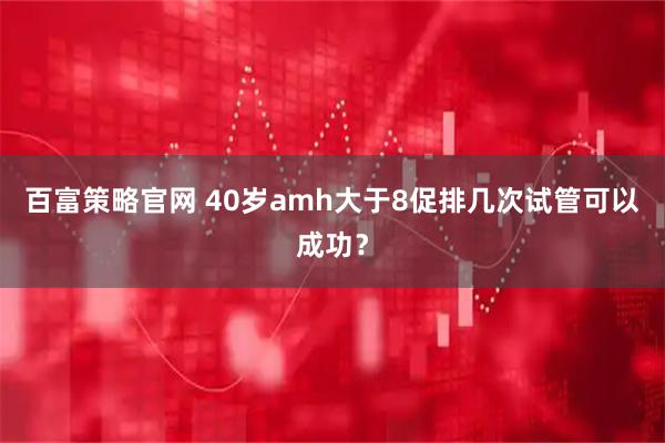 百富策略官网 40岁amh大于8促排几次试管可以成功？