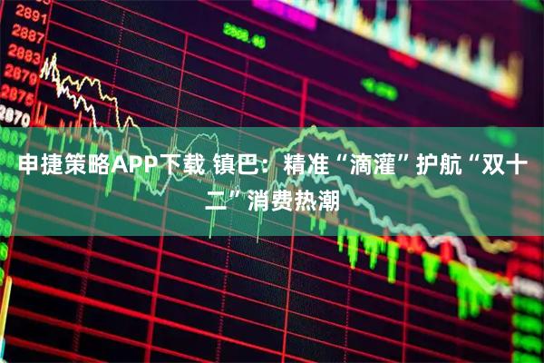 申捷策略APP下载 镇巴：精准“滴灌”护航“双十二”消费热潮