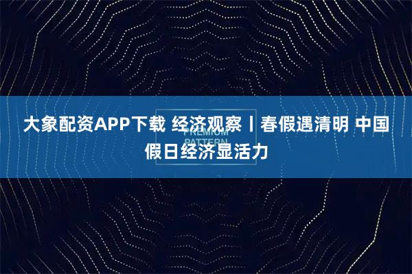 大象配资APP下载 经济观察丨春假遇清明 中国假日经济显活力