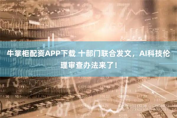牛掌柜配资APP下载 十部门联合发文，AI科技伦理审查办法来了！