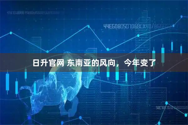 日升官网 东南亚的风向，今年变了
