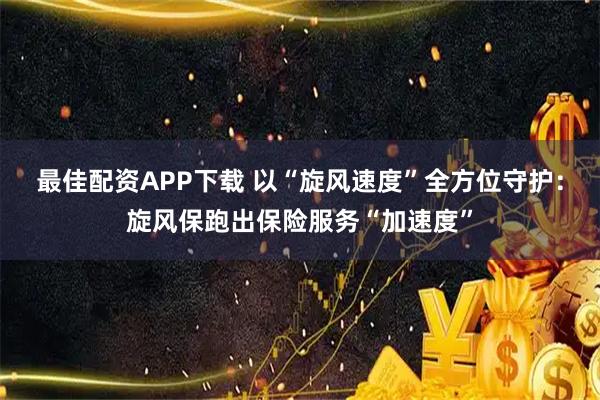 最佳配资APP下载 以“旋风速度”全方位守护：旋风保跑出保险服务“加速度”