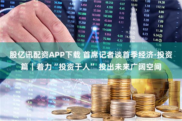 股亿讯配资APP下载 首席记者谈首季经济·投资篇｜着力“投资于人” 投出未来广阔空间