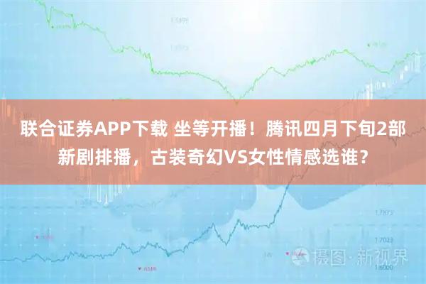 联合证券APP下载 坐等开播！腾讯四月下旬2部新剧排播，古装奇幻VS女性情感选谁？