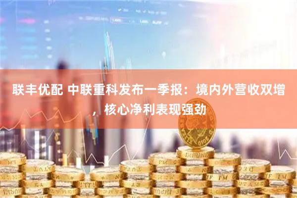 联丰优配 中联重科发布一季报：境内外营收双增，核心净利表现强劲