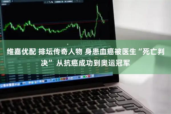 维嘉优配 排坛传奇人物 身患血癌被医生“死亡判决” 从抗癌成功到奥运冠军