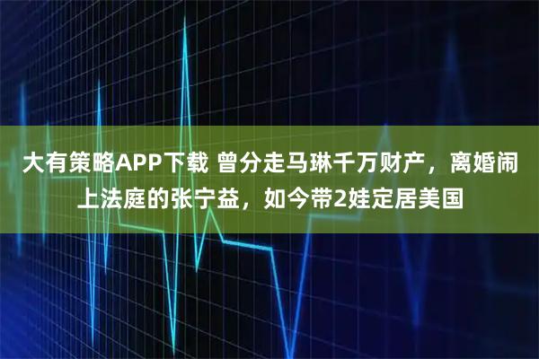 大有策略APP下载 曾分走马琳千万财产，离婚闹上法庭的张宁益，如今带2娃定居美国
