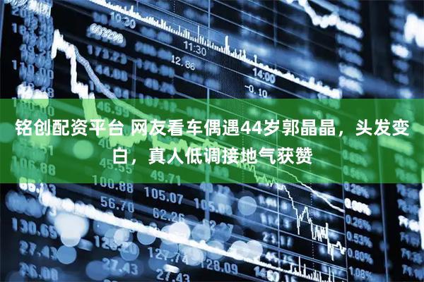 铭创配资平台 网友看车偶遇44岁郭晶晶，头发变白，真人低调接地气获赞