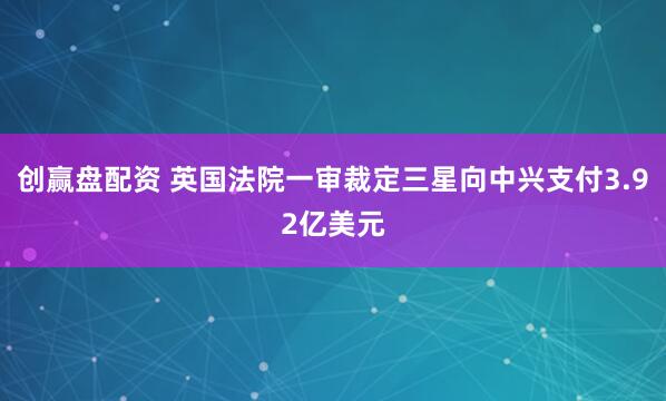 创赢盘配资 英国法院一审裁定三星向中兴支付3.92亿美元