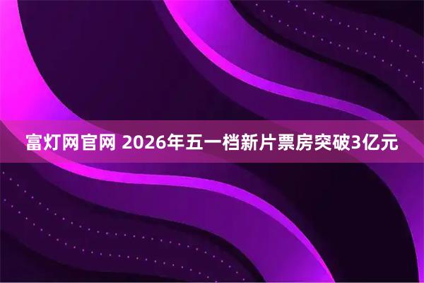 富灯网官网 2026年五一档新片票房突破3亿元