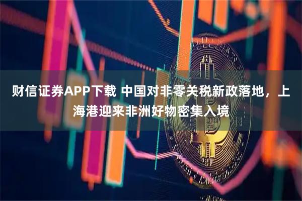财信证券APP下载 中国对非零关税新政落地，上海港迎来非洲好物密集入境