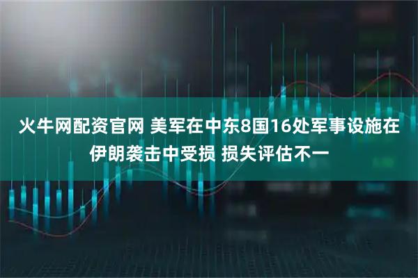 火牛网配资官网 美军在中东8国16处军事设施在伊朗袭击中受损 损失评估不一