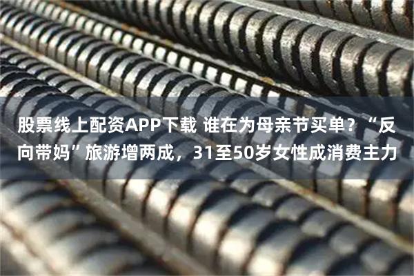 股票线上配资APP下载 谁在为母亲节买单？“反向带妈”旅游增两成，31至50岁女性成消费主力