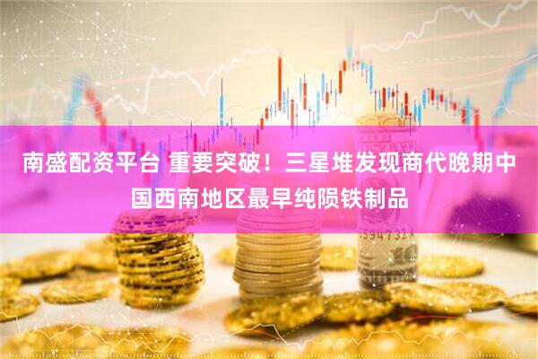 南盛配资平台 重要突破！三星堆发现商代晚期中国西南地区最早纯陨铁制品