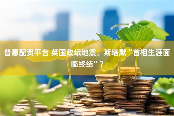 普惠配资平台 英国政坛地震，斯塔默“首相生涯面临终结”？