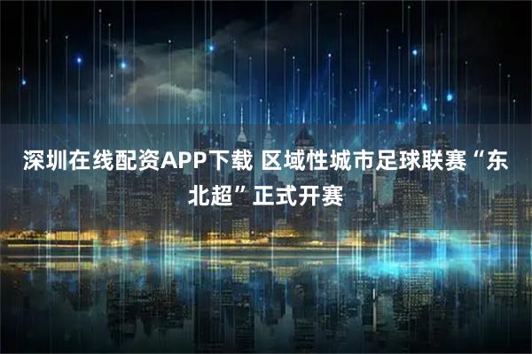 深圳在线配资APP下载 区域性城市足球联赛“东北超”正式开赛