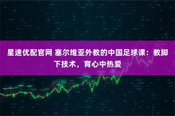 星速优配官网 塞尔维亚外教的中国足球课：教脚下技术，育心中热爱