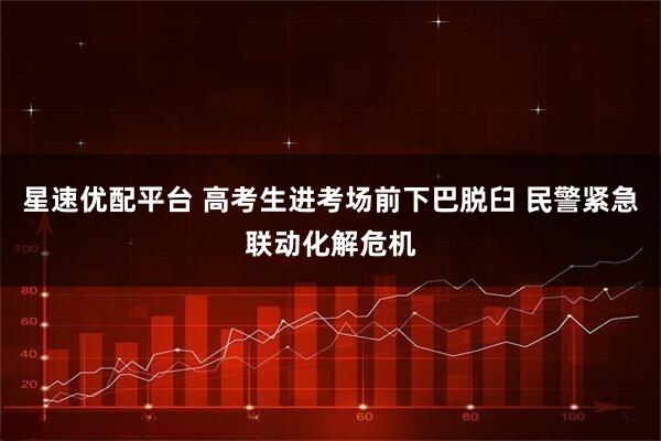 星速优配平台 高考生进考场前下巴脱臼 民警紧急联动化解危机