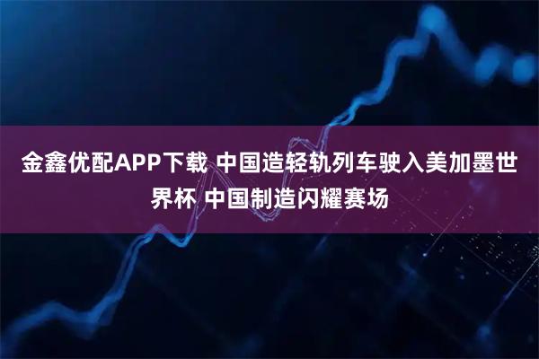 金鑫优配APP下载 中国造轻轨列车驶入美加墨世界杯 中国制造闪耀赛场