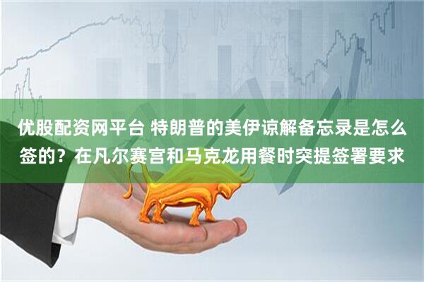 优股配资网平台 特朗普的美伊谅解备忘录是怎么签的？在凡尔赛宫和马克龙用餐时突提签署要求