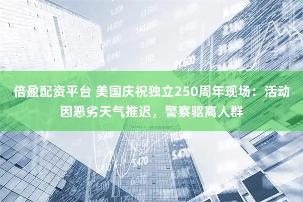 倍盈配资平台 美国庆祝独立250周年现场：活动因恶劣天气推迟，警察驱离人群