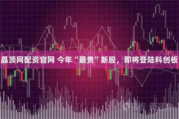 晶顶网配资官网 今年“最贵”新股，即将登陆科创板