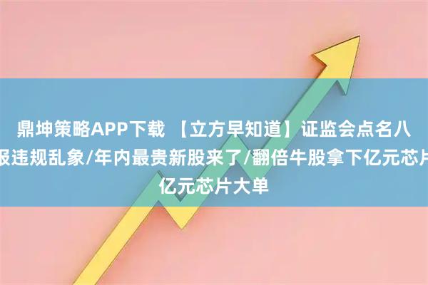 鼎坤策略APP下载 【立方早知道】证监会点名八大财报违规乱象/年内最贵新股来了/翻倍牛股拿下亿元芯片大单