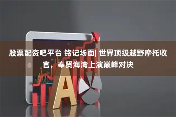 股票配资吧平台 铭记场面| 世界顶级越野摩托收官，奉贤海湾上演巅峰对决