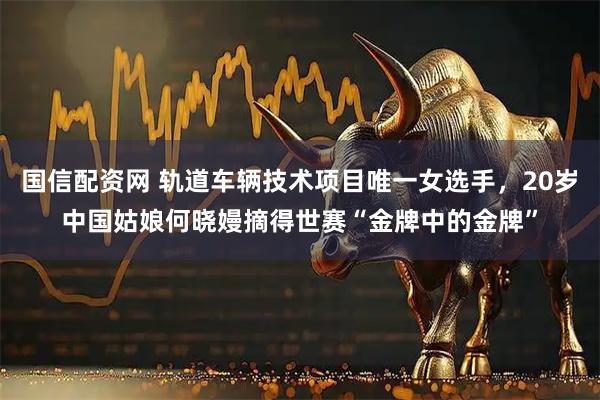 国信配资网 轨道车辆技术项目唯一女选手，20岁中国姑娘何晓嫚摘得世赛“金牌中的金牌”