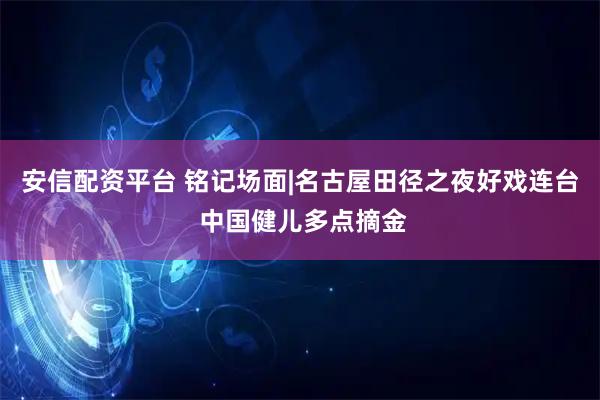 安信配资平台 铭记场面|名古屋田径之夜好戏连台 中国健儿多点摘金